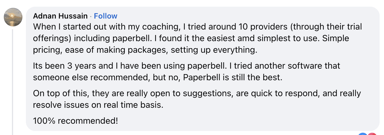 Comment from Adnan Hussain: When I started out with my coaching, I tried around 10 providers through their trial offerings including Paperbell. I found it the easiest and simplest to use. Simple pricing, ease of use.