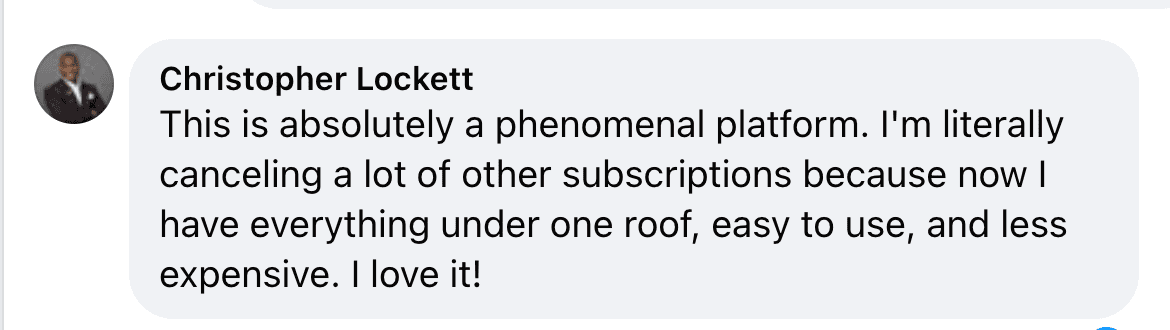 Facebook comment from Christopher Lockett: This is absolutely a phenomenal platform. I'm literally canceling a lot of other subscriptions because now I have everything under one roof, easy to use, and less expensive. I love it!