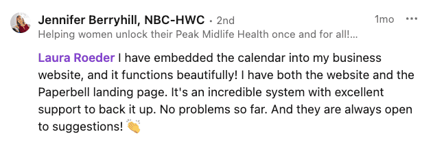 LinkedIn comment from Jennifer Berryhill NBC-HWC: I have embedded the calendar into my business website, and it functions beautifully! I have both the website and the Paperbell landing page.